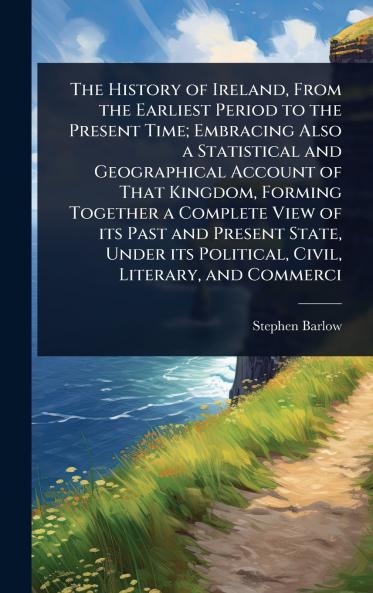 History of Ireland From the Earliest Period to the Present Time; Embracing Also a Statistical and Geographical Account of That Kingdom Forming Together a Complete View of its Past and Present State Under its Political Civil Literary and Commerci