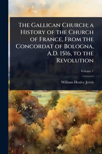 Gallican Church; a History of the Church of France From the Concordat of Bologna A.D. 1516 to the Revolution