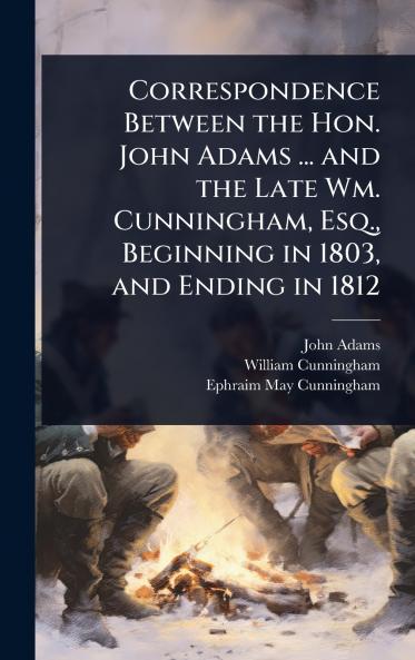 Correspondence Between the Hon. John Adams ... and the Late Wm. Cunningham Esq. Beginning in 1803 and Ending in 1812