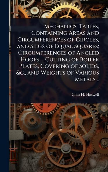 Mechanics' Tables Containing Areas and Circumferences of Circles and Sides of Equal Squares; Circumferences of Angled Hoops ... Cutting of Boiler Plates Covering of Solids &c. and Weights of Various Metals ..