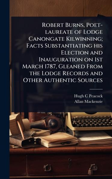 Robert Burns Poet-laureate of Lodge Canongate Kilwinning; Facts Substantiating his Election and Inauguration on 1st March 1787 Gleaned From the Lodge Records and Other Authentic Sources