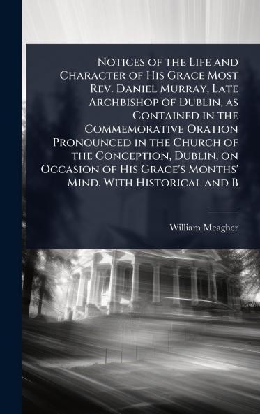 Notices of the Life and Character of His Grace Most Rev. Daniel Murray Late Archbishop of Dublin as Contained in the Commemorative Oration Pronounced in the Church of the Conception Dublin on Occasion of His Grace's Months' Mind. With Historical and B