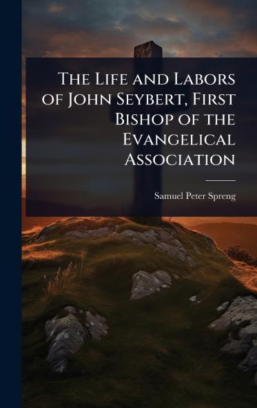 Life and Labors of John Seybert First Bishop of the Evangelical Association