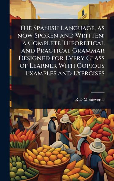 Spanish Language as now Spoken and Written; a Complete Theoretical and Practical Grammar Designed for Every Class of Learner With Copious Examples and Exercises