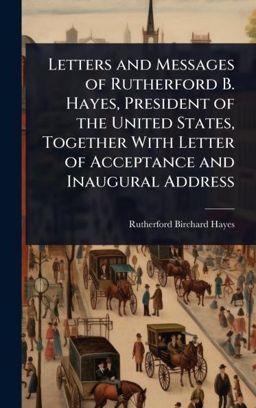 Letters and Messages of Rutherford B. Hayes President of the United States Together With Letter of Acceptance and Inaugural Address