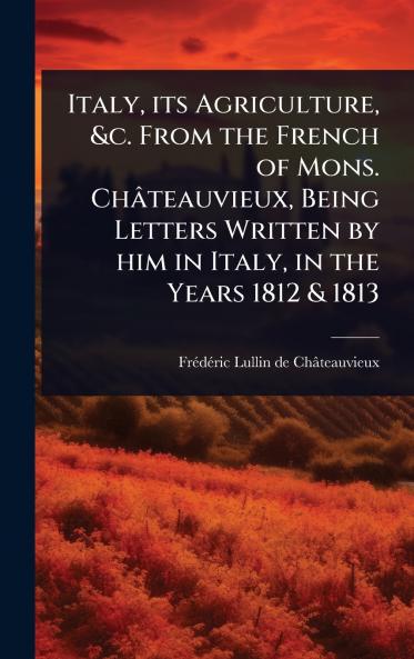 Italy its Agriculture &c. From the French of Mons. Châteauvieux Being Letters Written by him in Italy in the Years 1812 & 1813
