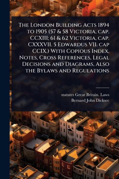 London Building Acts 1894 to 1905 (57 & 58 Victoria cap. CCXIII; 61 & 62 Victoria cap. CXXXVII. 5 Edwardus VII. cap CCIX.) With Copious Index Notes Cross References Legal Decisions and Diagrams Also the Bylaws and Regulations