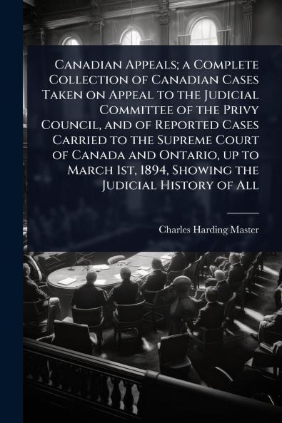Canadian Appeals; a Complete Collection of Canadian Cases Taken on Appeal to the Judicial Committee of the Privy Council and of Reported Cases Carried to the Supreme Court of Canada and Ontario up to March 1st 1894 Showing the Judicial History of All