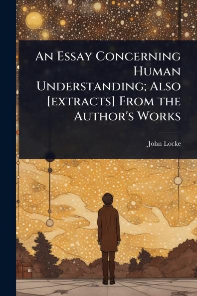 Essay Concerning Human Understanding; Also [extracts] From the Author's Works