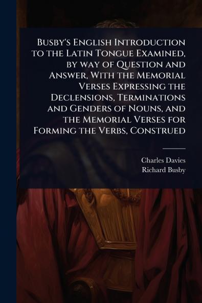 Busby's English Introduction to the Latin Tongue Examined by way of Question and Answer With the Memorial Verses Expressing the Declensions Terminations and Genders of Nouns and the Memorial Verses for Forming the Verbs Construed