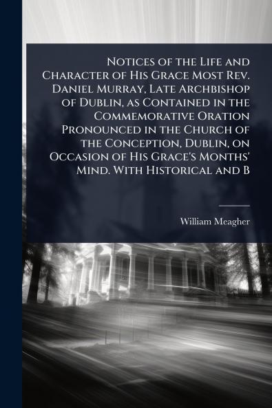 Notices of the Life and Character of His Grace Most Rev. Daniel Murray Late Archbishop of Dublin as Contained in the Commemorative Oration Pronounced in the Church of the Conception Dublin on Occasion of His Grace's Months' Mind. With Historical and B