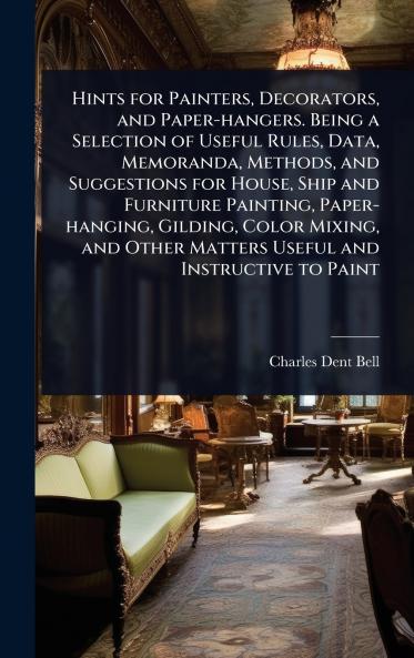 Hints for Painters Decorators and Paper-hangers. Being a Selection of Useful Rules Data Memoranda Methods and Suggestions for House Ship and Furniture Painting Paper-hanging Gilding Color Mixing and Other Matters Useful and Instructive to Paint