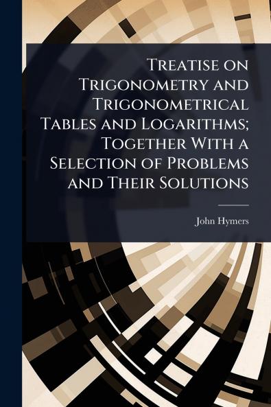 Treatise on Trigonometry and Trigonometrical Tables and Logarithms; Together With a Selection of Problems and Their Solutions