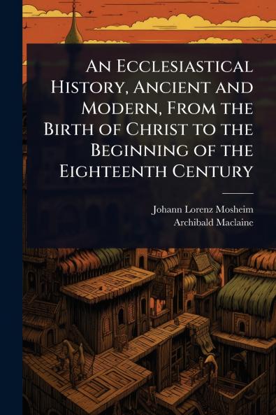 Ecclesiastical History Ancient and Modern From the Birth of Christ to the Beginning of the Eighteenth Century