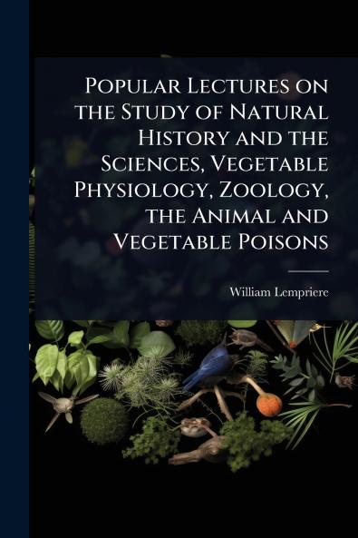 Popular Lectures on the Study of Natural History and the Sciences Vegetable Physiology Zoology the Animal and Vegetable Poisons