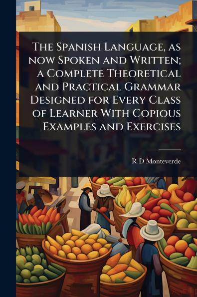 Spanish Language as now Spoken and Written; a Complete Theoretical and Practical Grammar Designed for Every Class of Learner With Copious Examples and Exercises