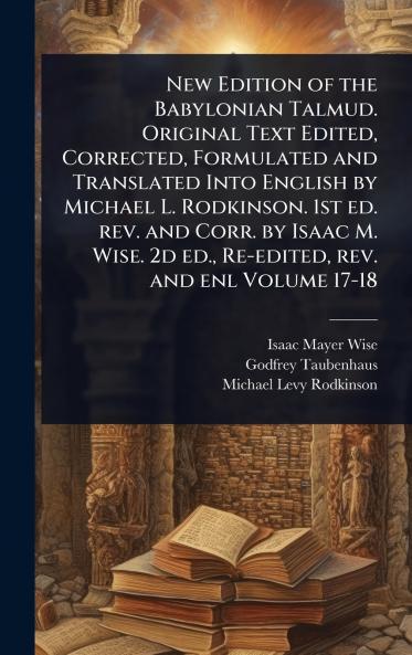 New Edition of the Babylonian Talmud. Original Text Edited Corrected Formulated and Translated Into English by Michael L. Rodkinson. 1st ed. rev. and Corr. by Isaac M. Wise. 2d ed. Re-edited rev. and enl Volume 17-18