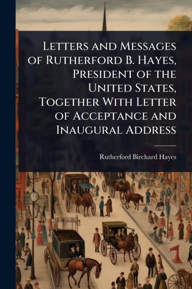 Letters and Messages of Rutherford B. Hayes President of the United States Together With Letter of Acceptance and Inaugural Address