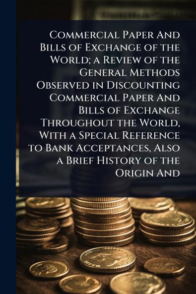 Commercial Paper And Bills of Exchange of the World; a Review of the General Methods Observed in Discounting Commercial Paper And Bills of Exchange Throughout the World With a Special Reference to Bank Acceptances Also a Brief History of the Origin And