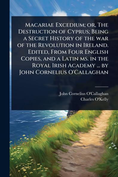 Macariae Excedium; or The Destruction of Cyprus; Being a Secret History of the war of the Revolution in Ireland. Edited From Four English Copies and a Latin ms. in the Royal Irish Academy ... by John Cornelius O'Callaghan