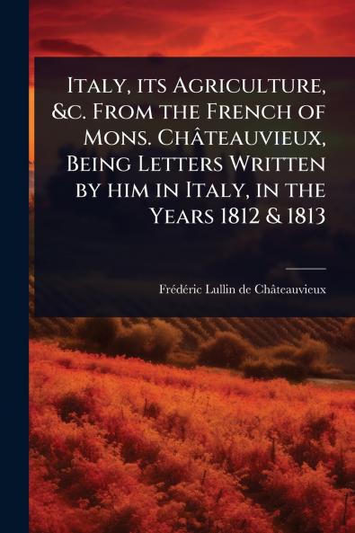 Italy its Agriculture &c. From the French of Mons. Châteauvieux Being Letters Written by him in Italy in the Years 1812 & 1813
