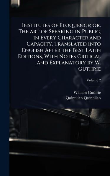 Institutes of Eloquence; or The art of Speaking in Public in Every Character and Capacity. Translated Into English After the Best Latin Editions With Notes Critical and Explanatory by W. Guthrie