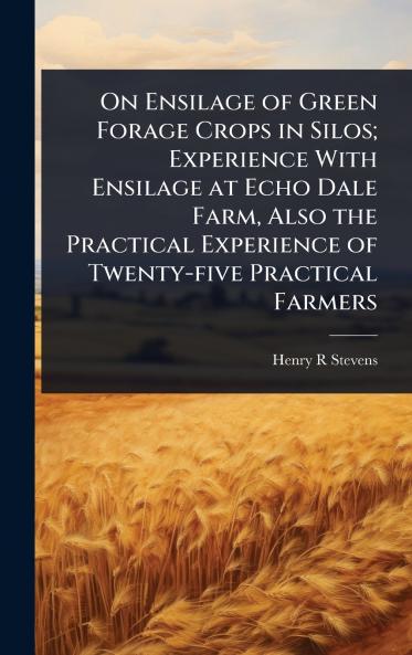 On Ensilage of Green Forage Crops in Silos; Experience With Ensilage at Echo Dale Farm Also the Practical Experience of Twenty-five Practical Farmers