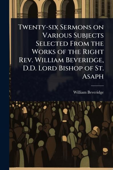 Twenty-six Sermons on Various Subjects Selected From the Works of the Right Rev. William Beveridge D.D. Lord Bishop of St. Asaph