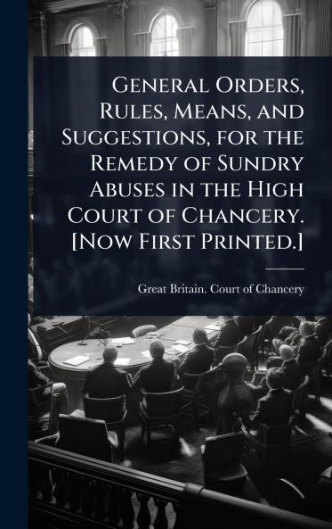General Orders Rules Means and Suggestions for the Remedy of Sundry Abuses in the High Court of Chancery. [Now First Printed.]