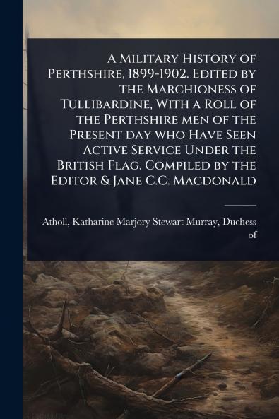 Military History of Perthshire 1899-1902. Edited by the Marchioness of Tullibardine With a Roll of the Perthshire men of the Present day who Have Seen Active Service Under the British Flag. Compiled by the Editor & Jane C.C. Macdonald