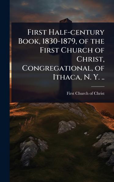 First Half-century Book 1830-1879 of the First Church of Christ Congregational of Ithaca N. Y. ..