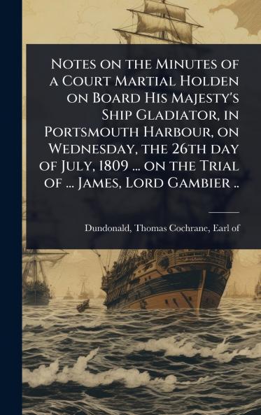 Notes on the Minutes of a Court Martial Holden on Board His Majesty's Ship Gladiator in Portsmouth Harbour on Wednesday the 26th day of July 1809 ... on the Trial of ... James Lord Gambier ..