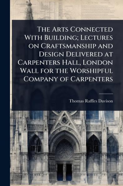 Arts Connected With Building; Lectures on Craftsmanship and Design Delivered at Carpenters Hall London Wall for the Worshipful Company of Carpenters
