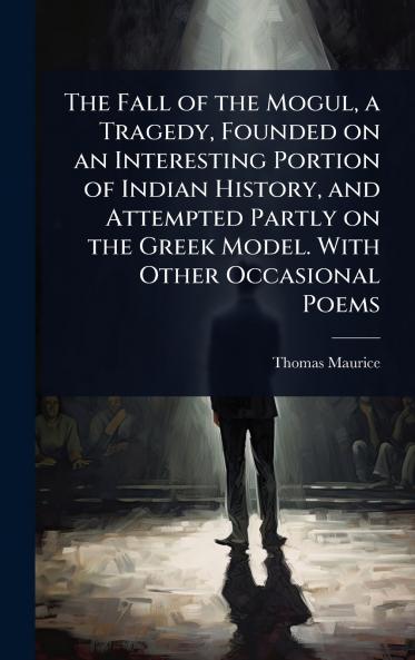 Fall of the Mogul a Tragedy Founded on an Interesting Portion of Indian History and Attempted Partly on the Greek Model. With Other Occasional Poems
