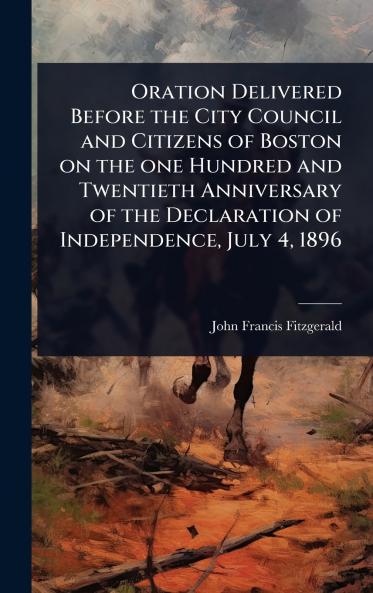 Oration Delivered Before the City Council and Citizens of Boston on the one Hundred and Twentieth Anniversary of the Declaration of Independence July 4 1896