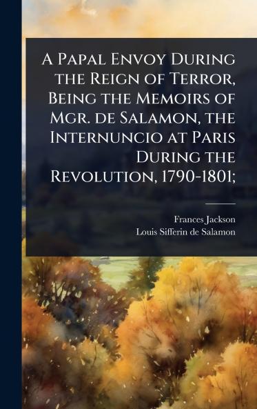 Papal Envoy During the Reign of Terror Being the Memoirs of Mgr. de Salamon the Internuncio at Paris During the Revolution 1790-1801;