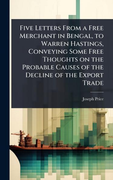 Five Letters From a Free Merchant in Bengal to Warren Hastings Conveying Some Free Thoughts on the Probable Causes of the Decline of the Export Trade