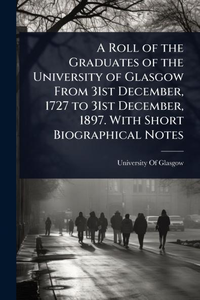 Roll of the Graduates of the University of Glasgow From 31st December 1727 to 31st December 1897. With Short Biographical Notes