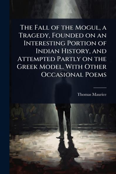 Fall of the Mogul a Tragedy Founded on an Interesting Portion of Indian History and Attempted Partly on the Greek Model. With Other Occasional Poems