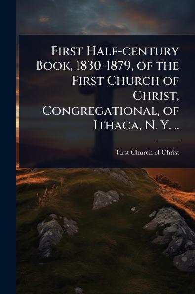 First Half-century Book 1830-1879 of the First Church of Christ Congregational of Ithaca N. Y. ..