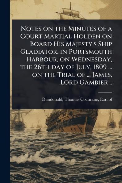 Notes on the Minutes of a Court Martial Holden on Board His Majesty's Ship Gladiator in Portsmouth Harbour on Wednesday the 26th day of July 1809 ... on the Trial of ... James Lord Gambier ..