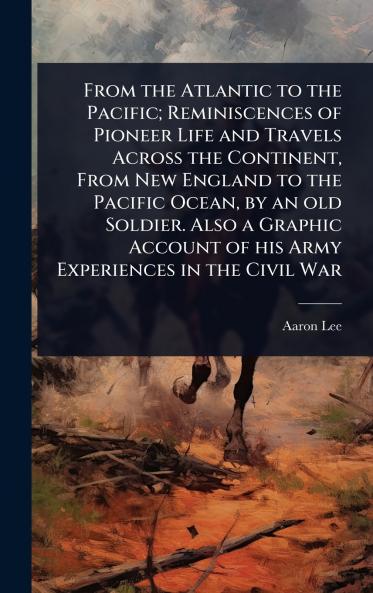 From the Atlantic to the Pacific; Reminiscences of Pioneer Life and Travels Across the Continent From New England to the Pacific Ocean by an old Soldier. Also a Graphic Account of his Army Experiences in the Civil War