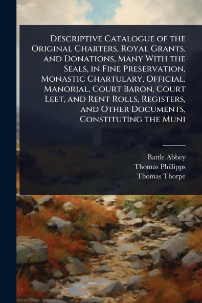 Descriptive Catalogue of the Original Charters Royal Grants and Donations Many With the Seals in Fine Preservation Monastic Chartulary Official Manorial Court Baron Court Leet and Rent Rolls Registers and Other Documents Constituting the Muni