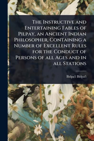 Instructive and Entertaining Fables of Pilpay an Ancient Indian Philosopher Containing a Number of Excellent Rules for the Conduct of Persons of all Ages and in all Stations