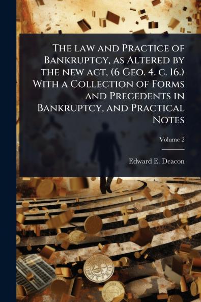law and Practice of Bankruptcy as Altered by the new act (6 Geo. 4. c. 16.) With a Collection of Forms and Precedents in Bankruptcy and Practical Notes