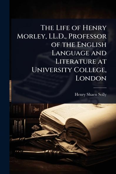 Life of Henry Morley LL.D. Professor of the English Language and Literature at University College London