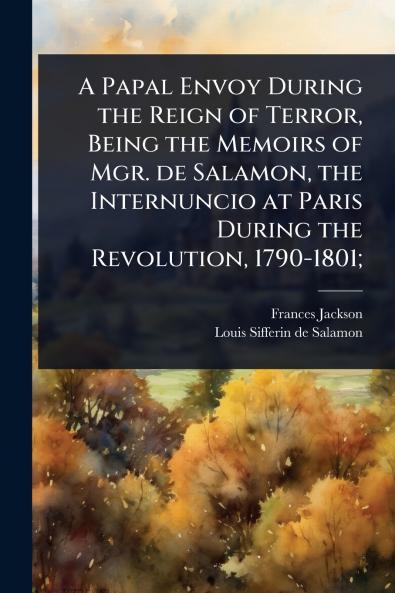 Papal Envoy During the Reign of Terror Being the Memoirs of Mgr. de Salamon the Internuncio at Paris During the Revolution 1790-1801;