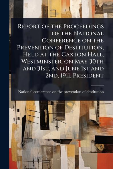 Report of the Proceedings of the National Conference on the Prevention of Destitution Held at the Caxton Hall Westminster on May 30th and 31st and June 1st and 2nd 1911 President