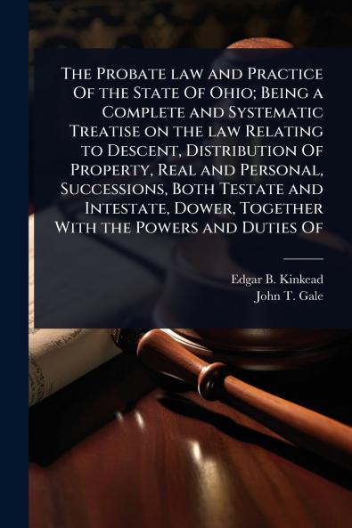 Probate law and Practice Of the State Of Ohio; Being a Complete and Systematic Treatise on the law Relating to Descent Distribution Of Property Real and Personal Successions Both Testate and Intestate Dower Together With the Powers and Duties Of