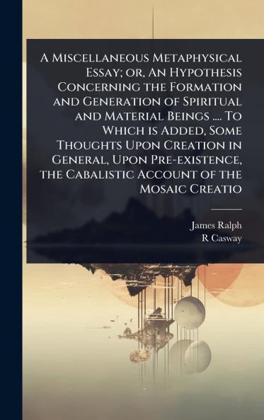 Miscellaneous Metaphysical Essay; or An Hypothesis Concerning the Formation and Generation of Spiritual and Material Beings .... To Which is Added Some Thoughts Upon Creation in General Upon Pre-existence the Cabalistic Account of the Mosaic Creatio